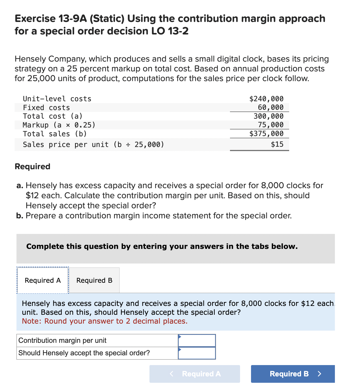 Exercise 13-9A (Static) Using the contribution margin approach
for a special order decision LO 13-2
Hensely Company, which produces and sells a small digital clock, bases its pricing
strategy on a 25 percent markup on total cost. Based on annual production costs
for 25,000 units of product, computations for the sales price per clock follow.
Unit-level costs
Fixed costs
Total cost (a)
Markup (a x 0.25)
Total sales (b)
Sales price per unit (b÷ 25,000)
Required
$240,000
60,000
300,000
75,000
$375,000
$15
a. Hensely has excess capacity and receives a special order for 8,000 clocks for
$12 each. Calculate the contribution margin per unit. Based on this, should
Hensely accept the special order?
b. Prepare a contribution margin income statement for the special order.
Complete this question by entering your answers in the tabs below.
Required A Required B
Hensely has excess capacity and receives a special order for 8,000 clocks for $12 each
unit. Based on this, should Hensely accept the special order?
Note: Round your answer to 2 decimal places.
Contribution margin per unit
Should Hensely accept the special order?
< Required A
Required B