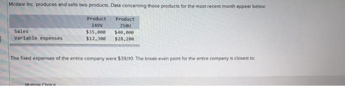 Mcdale Inc. produces and sells two products. Data concerning those products for the most recent month appear below:
Sales
Variable expenses
Product
Product
149V
250U
$35,000
$40,000
$12,300 $28,200
The fixed expenses of the entire company were $39,110. The break-even point for the entire company is closest to
Marie Chri