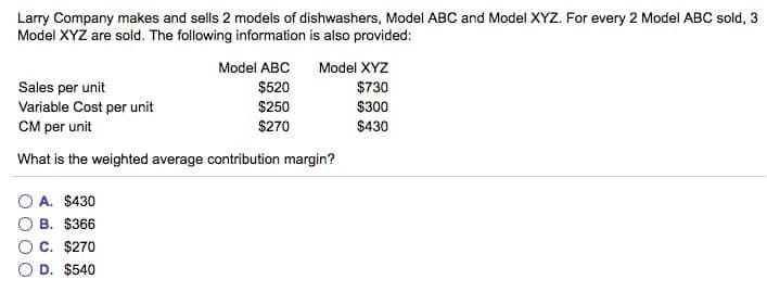 Larry Company makes and sells 2 models of dishwashers, Model ABC and Model XYZ. For every 2 Model ABC sold, 3
Model XYZ are sold. The following information is also provided:
Model ABC
$520
$250
$270
A. $430
B. $366
C. $270
O D. $540
Model XYZ
$730
$300
$430
Sales per unit
Variable Cost per unit
CM per unit
What is the weighted average contribution margin?