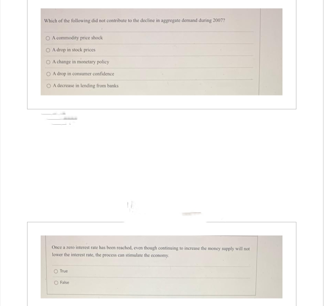 Which of the following did not contribute to the decline in aggregate demand during 2007?
O A commodity price shock
O A drop in stock prices
O A change in monetary policy
O A drop in consumer confidence
O A decrease in lending from banks
Once a zero interest rate has been reached, even though continuing to increase the money supply will not
lower the interest rate, the process can stimulate the economy.
O True
O False