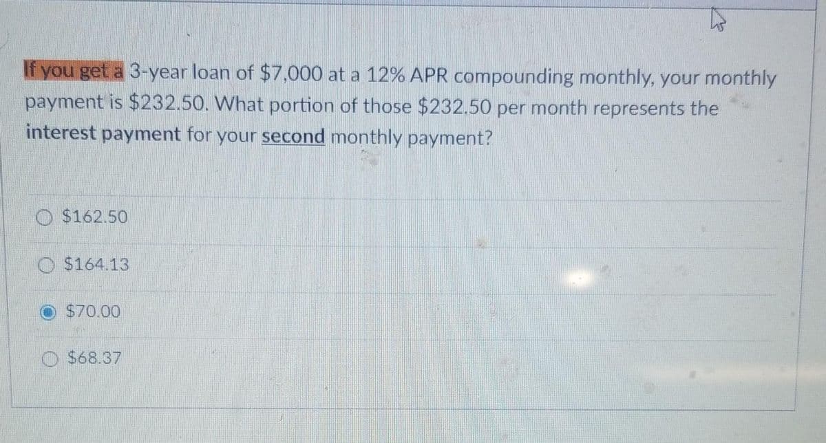 If you get a 3-year loan of $7,000 at a 12% APR compounding monthly, your monthly
payment is $232.50. What portion of those $232.50 per month represents the
interest payment for your second monthly payment?
$162.50
$164.13
$70.00
O $68.37