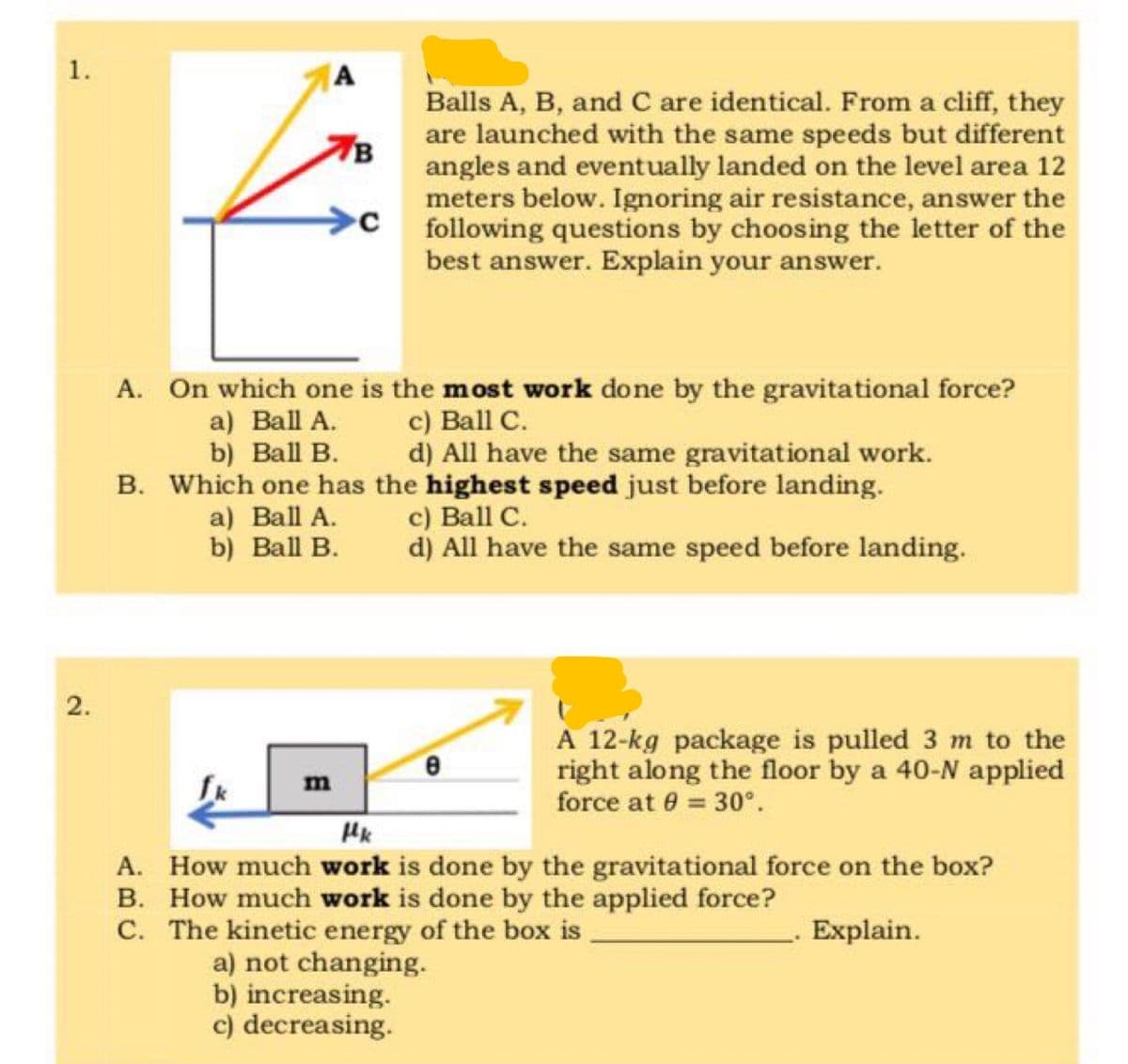 1.
A
Balls A, B, and C are identical. From a cliff, they
are launched with the same speeds but different
angles and eventually landed on the level area 12
meters below. Ignoring air resistance, answer the
C following questions by choosing the letter of the
best answer. Explain your answer.
7B
A. On which one is the most work done by the gravitational force?
a) Ball A.
b) Ball B.
с) Ball C.
d) All have the same gravitational work.
B. Which one has the highest speed just before landing.
a) Ball A.
b) Ball B.
c) Ball C.
d) All have the same speed before landing.
A 12-kg package is pulled 3 m to the
right along the floor by a 40-N applied
force at 0 = 30°.
m
HK
A. How much work is done by the gravitational force on the box?
B. How much work is done by the applied force?
C. The kinetic energy of the box is
a) not changing.
b) increasing.
c) decreasing.
Explain.
2.
