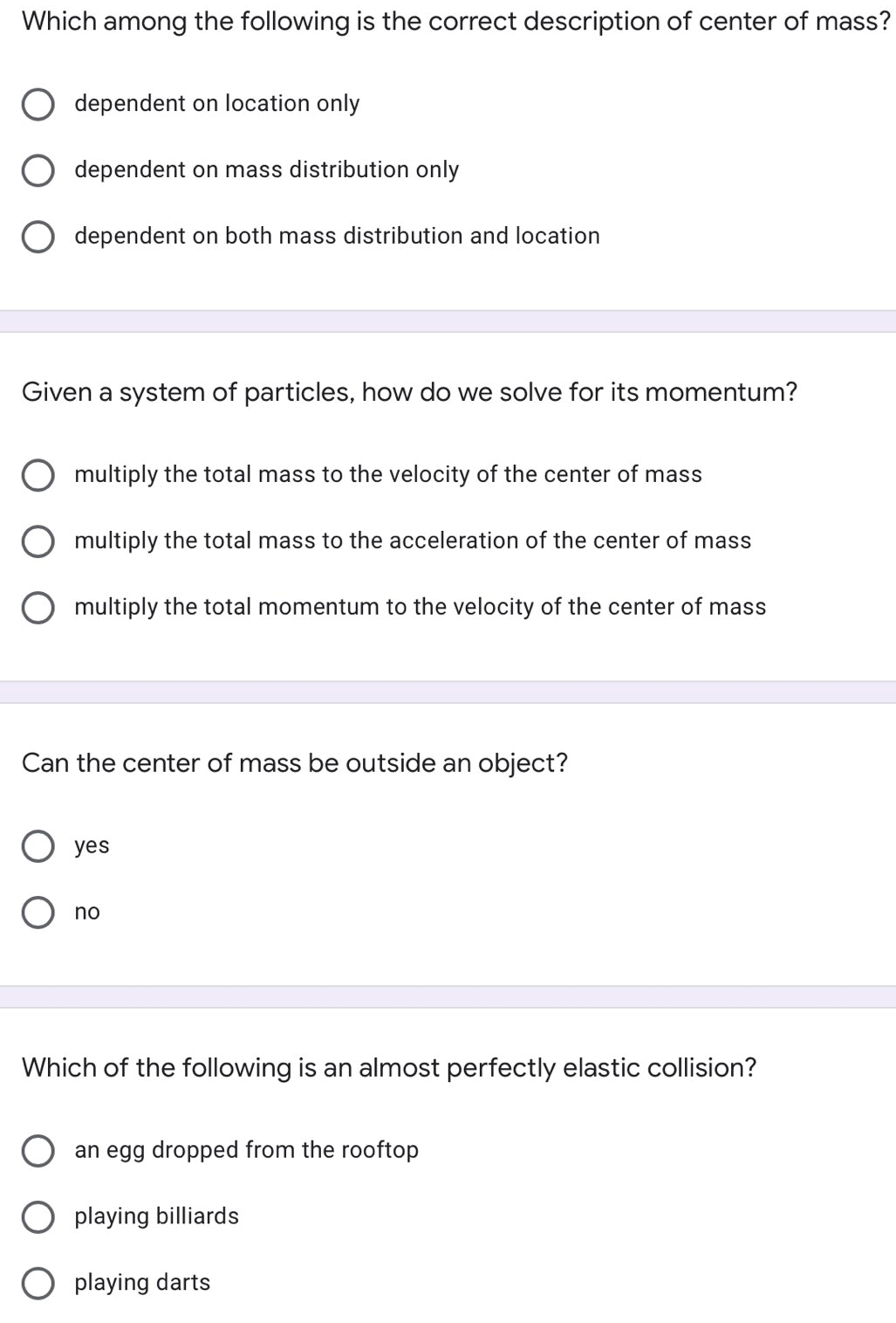 Which among the following is the correct description of center of mass?
dependent on location only
dependent on mass distribution only
dependent on both mass distribution and location
Given a system of particles, how do we solve for its momentum?
multiply the total mass to the velocity of the center of mass
multiply the total mass to the acceleration of the center of mass
O multiply the total momentum to the velocity of the center of mass
Can the center of mass be outside an object?
yes
O no
Which of the following is an almost perfectly elastic collision?
an egg dropped from the rooftop
playing billiards
O playing darts
