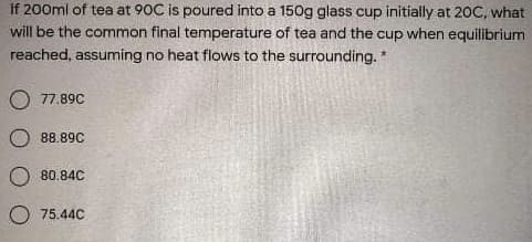 If 200ml of tea at 90C is poured into a 150g glass cup initially at 2OC, what
will be the common final temperature of tea and the cup when equilibrium
reached, assuming no heat flows to the surrounding. *
O 77.89C
88.89C
80.84C
O 75.44C
