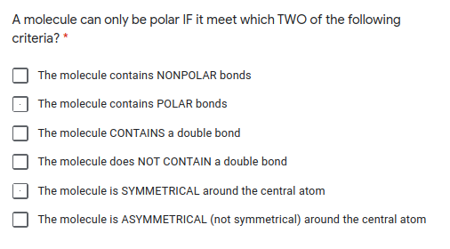 A molecule can only be polar IF it meet which TWO of the following
criteria? *
The molecule contains NONPOLAR bonds
The molecule contains POLAR bonds
The molecule CONTAINS a double bond
The molecule does NOT CONTAIN a double bond
The molecule is SYMMETRICAL around the central atom
The molecule is ASYMMETRICAL (not symmetrical) around the central atom
