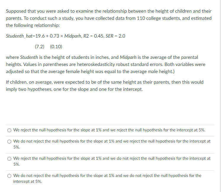 Supposed that you were asked to examine the relationship between the height of children and their
parents. To conduct such a study, you have collected data from 110 college students, and estimated
the following relationship:
Studenth_hat=19.6 + 0.73 × Midparh, R2 = 0.45, SER = 2.0
(7.2) (0.10)
where Studenth is the height of students in inches, and Midparh is the average of the parental
heights. Values in parentheses are heteroskedasticity robust standard errors. Both variables were
adjusted so that the average female height was equal to the average male height.)
If children, on average, were expected to be of the same height as their parents, then this would
imply two hypotheses, one for the slope and one for the intercept.
We reject the null hypothesis for the slope at 1% and we reject the null hypothesis for the intercept at 5%.
We do not reject the null hypothesis for the slope at 1% and we reject the null hypothesis for the intercept at
5%.
We reject the null hypothesis for the slope at 1% and we do not reject the null hypothesis for the intercept at
5%.
We do not reject the null hypothesis for the slope at 1% and we do not reject the null hypothesis for the
intercept at 5%.
