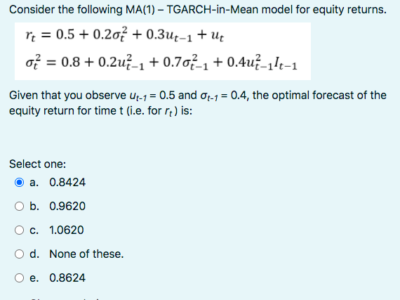 Consider the following MA(1) – TGARCH-in-Mean model for equity returns.
r; = 0.5 + 0.2o? + 0.3u±-1 + Ut
of = 0.8 + 0.2u? 1+0.7o²1 + 0.4u?-1k-1
Given that you observe u;-1 = 0.5 and OL1 = 0.4, the optimal forecast of the
equity return for time t (i.e. for r¿ ) is:
Select one:
a. 0.8424
O b. 0.9620
O c. 1.0620
O d. None of these.
e. 0.8624
