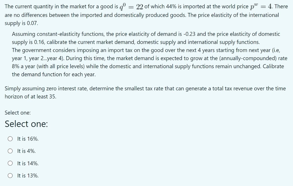 The current quantity in the market for a good is q° = 22 of which 44% is imported at the world price p" = 4. There
are no differences between the imported and domestically produced goods. The price elasticity of the international
supply is 0.07.
Assuming constant-elasticity functions, the price elasticity of demand is -0.23 and the price elasticity of domestic
supply is 0.16, calibrate the current market demand, domestic supply and international supply functions.
The government considers imposing an import tax on the good over the next 4 years starting from next year (i.e,
year 1, year 2.year 4). During this time, the market demand is expected to grow at the (annually-compounded) rate
8% a year (with all price levels) while the domestic and international supply functions remain unchanged. Calibrate
the demand function for each year.
Simply assuming zero interest rate, determine the smallest tax rate that can generate a total tax revenue over the time
horizon of at least 35.
Select one:
Select one:
O It is 16%.
O It is 4%.
OIt is 14%.
O It is 13%.
