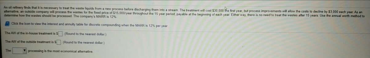 An oil refinery finds that it is necessary to treat the waste liquids from a new process before discharging them into a stream. The treatment will cost $30,000 the first year, but process improvements will allow the costs
alternative, an outside company will process the wastes for the fixed price of $15,000/year throughout the 15 year period, payable at the beginning of each year. Either way, there is no need to treat the wastes after 15 years. Use the annual worth method to
determine how the wastes should be processed. The company's MARR is 12%.
decline by $3,000 each year. As an
Click the icon to view the interest and annuity table for discrete compounding when the MARR is 12% per year.
The AW of the in-house treatment is S (Round to the nearest dollar)
The AW of the outside treatment is S (Round to the nearest dollar.)
The
processing is the most economical alternative

