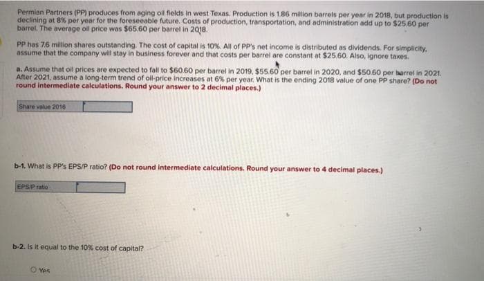 Permian Partners (PP) produces from aging oll fields in west Texas. Production is 1.86 million barrels per year in 2018, but production is
declining at 8% per year for the foreseeable future. Costs of production, transportation, and administration add up to $25.60 per
barrel. The average ol price was $65.60 per barrel in 2018.
PP has 76 million shares outstanding. The cost of capital is 10%. All of PP's net income is distributed as dividends. For simplicity.
assume that the company will stay in business forever and that costs per barrel are constant at $25.60. Also, ignore taxes.
a. Assume that oll prices are expected to fall to $60.60 per barrel in 2019, $55.60 per barrel in 2020, and $50.60 per barrel in 2021.
After 2021, assume a long-term trend of oll-price increases at 6% per year. What is the ending 2018 value of one PP share? (Do not
round intermediate calculations. Round your answer to 2 decimal places.)
Share value 2016
b-1. What is PP's EPS/P ratio? (Do not round intermediate calculations. Round your answer to 4 decimal places.)
EPS/P ratio
b-2. Is it equal to the 10% cost of capital?
O Yes
