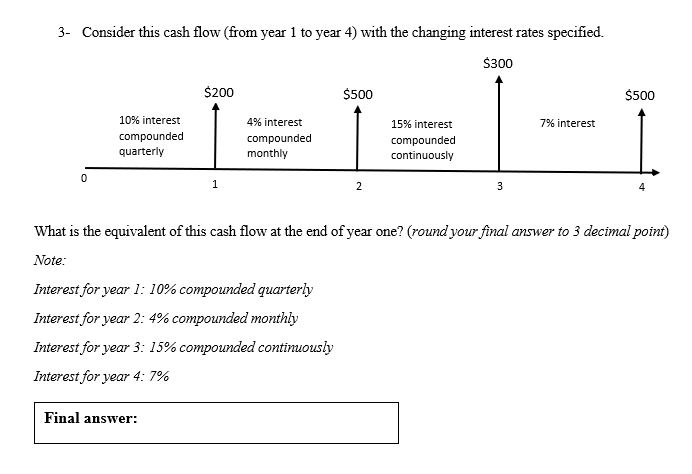 3- Consider this cash flow (from year 1 to year 4) with the changing interest rates specified.
$300
$200
$500
$500
10% interest
4% interest
15% interest
7% interest
compounded
quarterly
compounded
monthly
compounded
continuously
2
3
What is the equivalent of this cash flow at the end of year one? (round your final answer to 3 decimal point)
Note:
Interest for year 1: 10% compounded quarterly
Interest for year 2: 4% compounded monthly
Interest for year 3: 15% compounded contimuously
Interest for year 4: 7%
Final answer:
