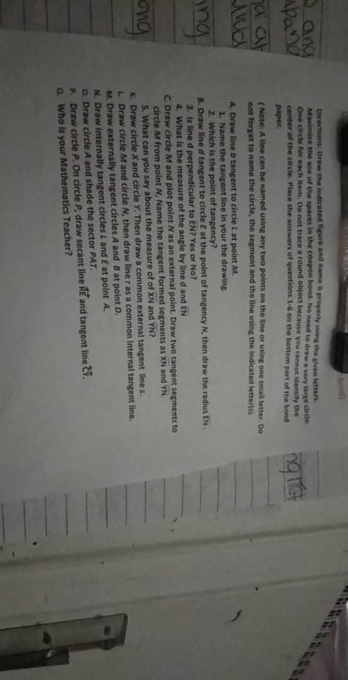 Iont)
Oang
Apand
Directions Draw the indicated figure and name it properly using the given letters
Masimite the use of the spaces in the coupon bond. No need to draw a very large crde
One circle for each item. Do not trace a round object because you cannot identify the
center of the circle. Place the answers of questions 1-6 on the bottom part of the bond
paper.
a at
(Note A line can be named using any two points on the line or using one small letter. Do
not ferget to name the circle, the segment and the line using the indicated letter(s)
A. Draw lineb tangent to circle L at point M.
1. Name the tangent line in your the drawing
2. Which is the point of tangency?
B. Draw lined tangent to circle E at the point of tangency N, then draw the radius EN
3. Is line d perpendicular to EN? Yes or No?
4. What Is the measure of the angle by line d and EN
C. Draw circle M and plot polnt N as an external point. Draw two tangent segments to
circle M from point N, Name the tangent formed segments as XN and YN.
5. What can you say about the measure of of XN and YN?
K. Draw circle X and circle Y. Then draw a common external tangent line s.
L Draw circle M and circle N, then draw lineras a common Internal tangent line.
M. Draw externally tangent circles A and B at point D.
N. Draw internally tangent circles L and E at point A.
O. Draw circle A and shade the sector PAT.
P. Draw circle P. On circle P, draw secant line RE and tangent line CY.
a Who is your Mathematics Teacher?
ng
