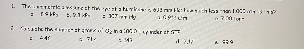 1.
The barometric pressure at the eye of a hurricane is 693 mm Hg; how much less than 1.000 atm is this?
a.
8.9 kPa
b. 9.8 kPa
c. 307 mm Hg
d. 0.912 atm
e. 7.00 torr
2. Calculate the number of grams of O2 in a 100.0 L cylinder at STP
4.46
b. 71.4
a.
с. 143
d. 7.17
е. 99.9
