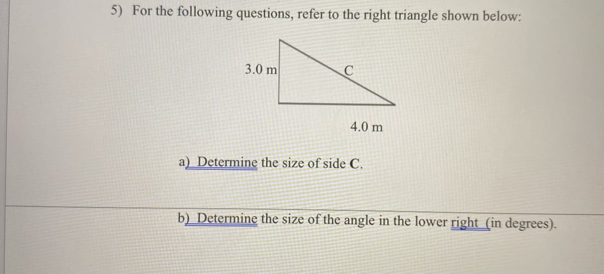 5) For the following questions, refer to the right triangle shown below:
3.0 m
4.0 m
a) Determine the size of side C.
b) Determine the size of the angle in the lower right (in degrees).
