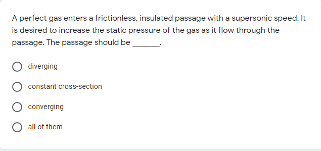 A perfect gas enters a frictionless, insulated passage with a supersonic speed. It
is desired to increase the static pressure of the gas as it flow through the
passage. The passage should be
diverging
constant cross-section
converging
O all of them
