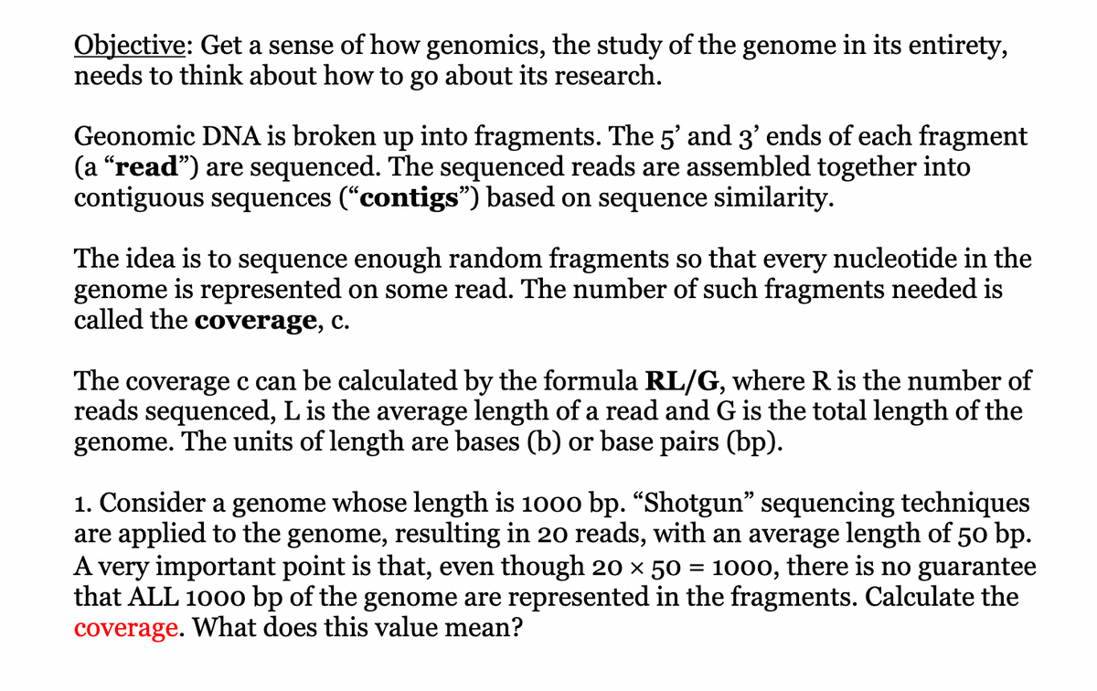Objective: Get a sense of how genomics, the study of the genome in its entirety,
needs to think about how to go about its research.
Geonomic DNA is broken up into fragments. The 5' and 3' ends of each fragment
(a "read") are sequenced. The sequenced reads are assembled together into
contiguous sequences (“contigs") based on sequence similarity.
The idea is to sequence enough random fragments so that every nucleotide in the
genome is represented on some read. The number of such fragments needed is
called the coverage, c.
The coverage c can be calculated by the formula RL/G, where R is the number of
reads sequenced, L is the average length of a read and G is the total length of the
genome. The units of length are bases (b) or base pairs (bp).
1. Consider a genome whose length is 1000 bp. "Shotgun" sequencing techniques
are applied to the genome, resulting in 20 reads, with an average length of 50 bp.
A very important point is that, even though 20 × 50 1000, there is no guarantee
that ALL 1000 bp of the genome are represented in the fragments. Calculate the
coverage. What does this value mean?