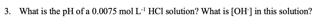 3. What is the pH of a 0.0075 mol L-' HCl solution? What is [OH] in this solution?
