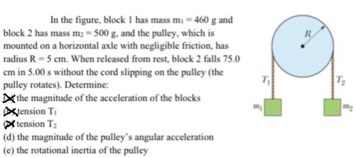 In the figure, block 1 has mass m₁ = 460 g and
block 2 has mass m2 = 500 g, and the pulley, which is
mounted on a horizontal axle with negligible friction, has
radius R = 5 cm. When released from rest, block 2 falls 75.0
cm in 5.00 s without the cord slipping on the pulley (the
pulley rotates). Determine:
the magnitude of the acceleration of the blocks
tension Ti
Xtension T₂
(d) the magnitude of the pulley's angular acceleration
(e) the rotational inertia of the pulley
111
T₁
R
To
m₂