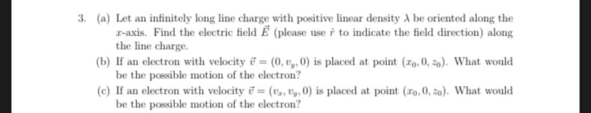 3. (a) Let an infinitely long line charge with positive linear density A be oriented along the
x-axis. Find the electric field E (please use to indicate the field direction) along
the line charge.
(b) If an electron with velocity = (0, vy, 0) is placed at point (ro, 0, 20). What would
be the possible motion of the electron?
(c) If an electron with velocity = (v2, Uy, 0) is placed at point (ro, 0, zo). What would
be the possible motion of the electron?