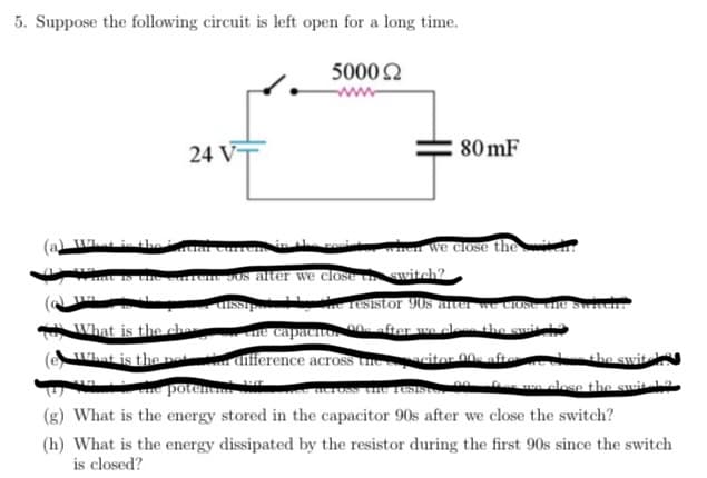 5. Suppose the following circuit is left open for a long time.
5000 22
24 V
(a) What is the facial curren
What is the carte
II
What is the ches
What is the not
the pos
80mF
when we close thei
90s after we close the switch?
dissipe
the resistor 90s arter
ene capacitor ons after we close the suit
Close the switchi
difference across the spacitor 008 after we close the switch
across the resisto
we close the swit 12
the potential
(g) What is the energy stored in the capacitor 90s after we close the switch?
(h) What is the energy dissipated by the resistor during the first 90s since the switch
is closed?