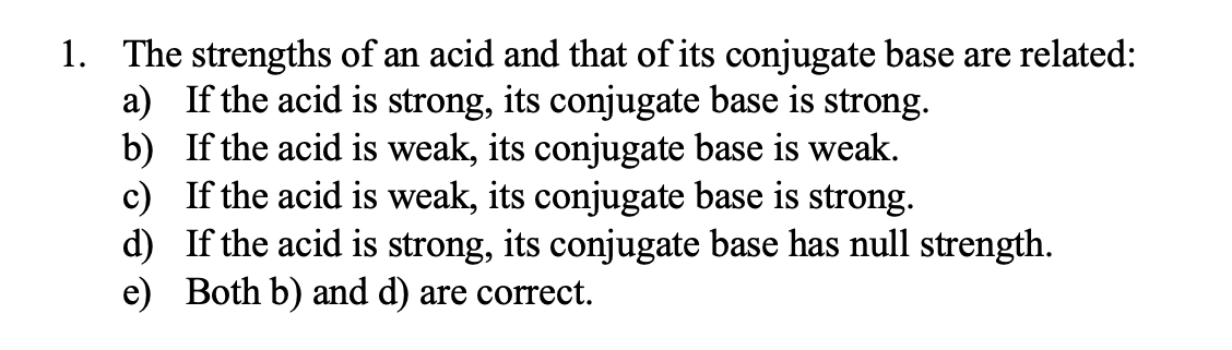 1. The strengths of an acid and that of its conjugate base are related:
a) If the acid is strong, its conjugate base is strong.
b) If the acid is weak, its conjugate base is weak.
c) If the acid is weak, its conjugate base is strong.
d) If the acid is strong, its conjugate base has null strength.
e) Both b) and d) are correct.
