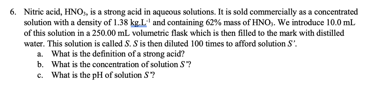 6. Nitric acid, HNO3, is a strong acid in aqueous solutions. It is sold commercially as a concentrated
solution with a density of 1.38 kg.L' and containing 62% mass of HNO3. We introduce 10.0 mL
of this solution in a 250.00 mL volumetric flask which is then filled to the mark with distilled
water. This solution is called S. S is then diluted 100 times to afford solution S'.
a. What is the definition of a strong acid?
b. What is the concentration of solution S?
с.
What is the pH of solution S?
