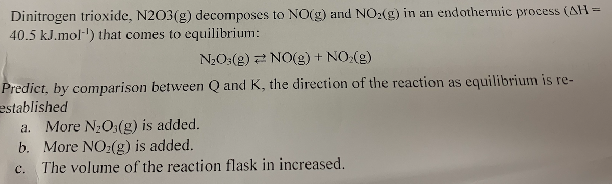 Dinitrogen trioxide, N2O3(g) decomposes to NO(g) and NO2(g) in an endothermic process (AH =
40.5 kJ.mol-') that comes to equilibrium:
N2O3(g) 2 NO(g) + NO2(g)
Predict, by comparison between Q and K, the direction of the reaction as equilibrium is re-
established
a. More N2O;(g) is added.
b. More NO2(g) is added.
с.
The volume of the reaction flask in increased.
