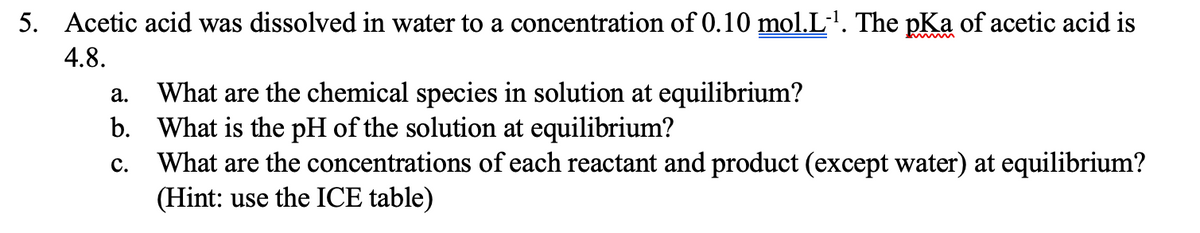 5. Acetic acid was dissolved in water to a concentration of 0.10 mol.L'. The pKa of acetic acid is
4.8.
What are the chemical species in solution at equilibrium?
b. What is the pH of the solution at equilibrium?
What are the concentrations of each reactant and product (except water) at equilibrium?
(Hint: use the ICE table)
а.
с.
