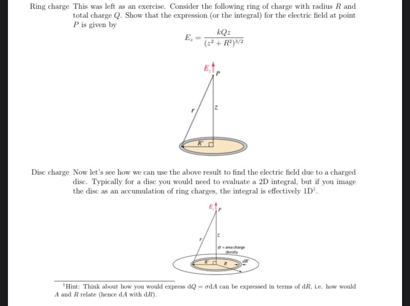 Ring charge This was left as an exercise. Consider the following ring of charge with radius R and
total charge Q. Show that the expression (or the integral) for the electric field at point
P is given by
E₂ =
kQz
(2²+R²)3/2
Disc charge Now let's see how we can use the above result to find the electric field due to a charged
disc. Typically for a disc you would need to evaluate a 2D integral, but if you image
the disc as an accumulation of ring charges, the integral is effectively 1D¹.
R
Garea charge
density
dR
¹Hint: Think about how you would express dQ = odA can be expressed in terms of dR, i.e. how would
A and R relate (hence dA with dR).