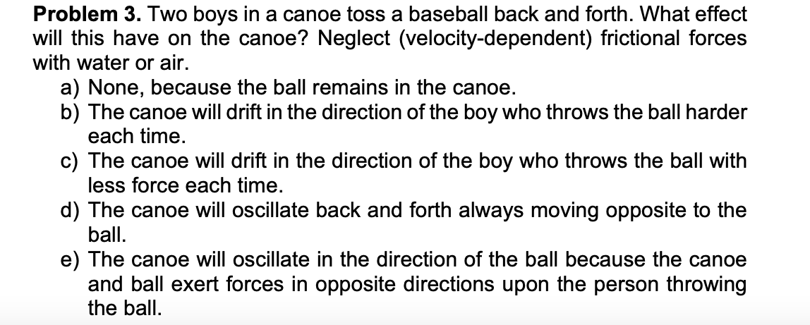 Problem 3. Two boys in a canoe toss a baseball back and forth. What effect
will this have on the canoe? Neglect (velocity-dependent) frictional forces
with water or air.
a) None, because the ball remains in the canoe.
b) The canoe will drift in the direction of the boy who throws the ball harder
each time.
c) The canoe will drift in the direction of the boy who throws the ball with
less force each time.
d) The canoe will oscillate back and forth always moving opposite to the
ball.
e) The canoe will oscillate in the direction of the ball because the canoe
and ball exert forces in opposite directions upon the person throwing
the ball.
