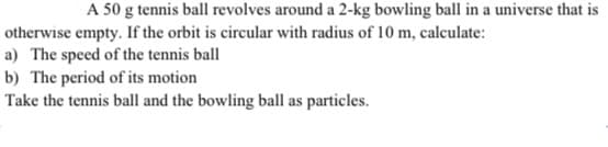 A 50 g tennis ball revolves around a 2-kg bowling ball in a universe that is
otherwise empty. If the orbit is circular with radius of 10 m, calculate:
a) The speed of the tennis ball
b) The period of its motion
Take the tennis ball and the bowling ball as particles.