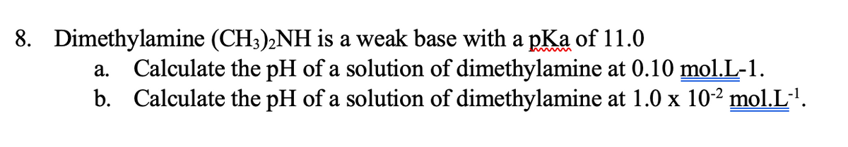 8. Dimethylamine (CH3),NH is a weak base with a pKa of 11.0
Calculate the pH of a solution of dimethylamine at 0.10 mol.L-1.
b. Calculate the pH of a solution of dimethylamine at 1.0 x 10-² mol.L·'.
а.
