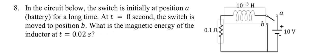 8. In the circuit below, the switch is initially at position a
(battery) for a long time. At t = 0 second, the switch is
moved to position b. What is the magnetic energy of the
inductor at t = 0.02 s?
0.1 Ω .
10-3 H
m
bo
a
10 V