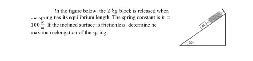 In the figure below, the 2 kg block is released when
espring has its equilibrium length. The spring constant is k =
100. If the inclined surface is frictionless, determine he
m
maximum elongation of the spring.
30°
mH