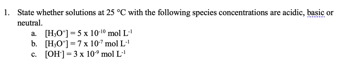 1. State whether solutions at 25 °C with the following species concentrations are acidic, basic or
neutral.
a. [H;O*]= 5 x 10-10 mol L-1
b. [H3O*] = 7 x 10-7 mol L-'
c. [OH]=3 x 10-9 mol L-'
