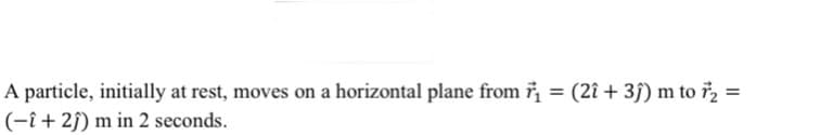 A particle, initially at rest, moves on a horizontal plane from ₁ = (2î + 3ĵ) m to 72 =
(-î+ 2ĵ) m in 2 seconds.