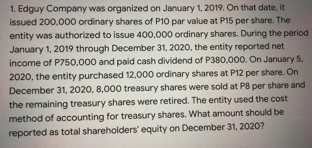 1. Edguy Company was organized on January 1, 2019. On that date, it
issued 200,000 ordinary shares of P10 par value at P15 per share. The
entity was authorized to issue 400,000 ordinary shares. During the period
January 1, 2019 through December 31, 202O, the entity reported net
income of P750,000 and paid cash dividend of P380,000. On January 5,
2020, the entity purchased 12,000 ordinary shares at P12 per share. On
December 31, 2020, 8,000 treasury shares were sold at P8 per share and
the remaining treasury shares were retired. The entity used the cost
method of accounting for treasury shares. What amount should be
reported as total shareholders' equity on December 31, 2020?
