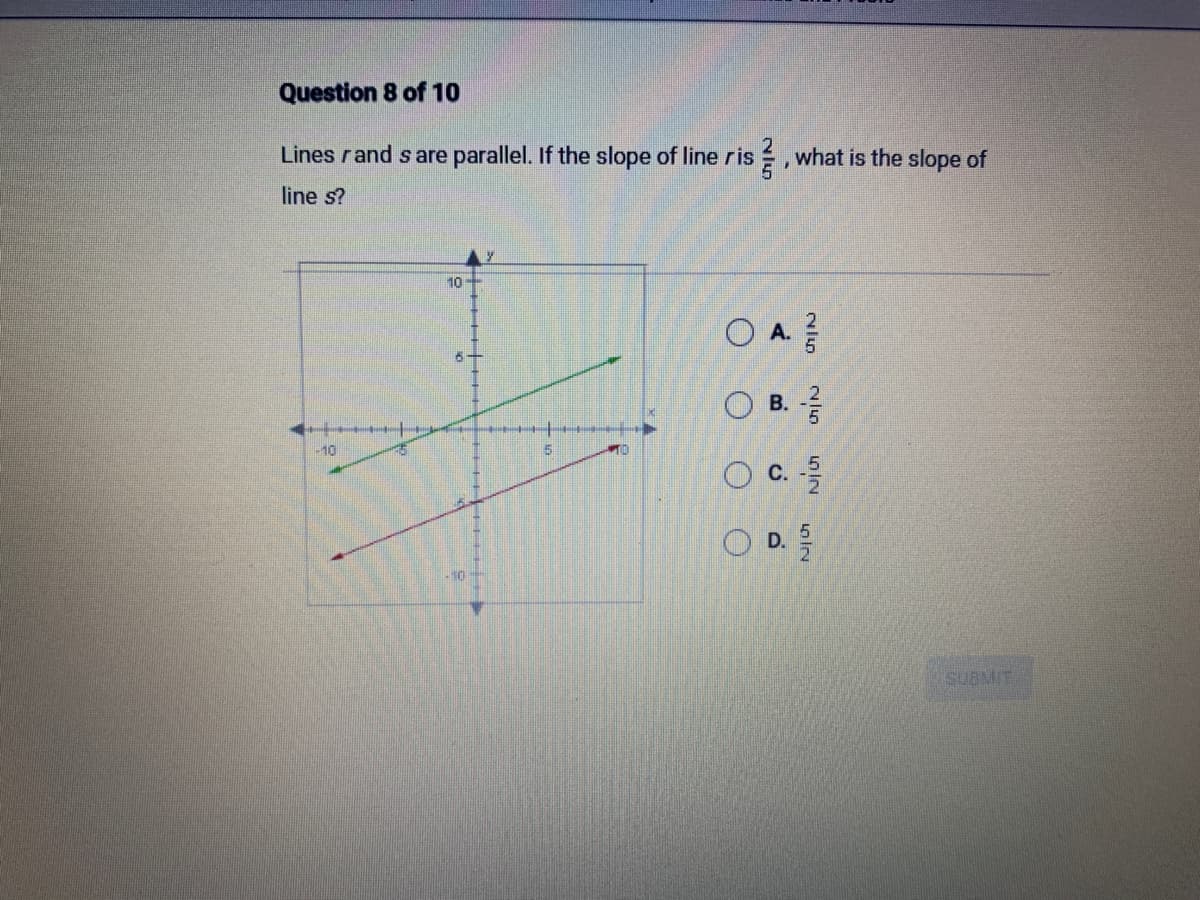 Question 8 of 10
Lines r and s are parallel. If the slope of line ris
line s?
-10
1
10-
6
-10
5
TO
1
O
what is the slope of
OA.
O B. //
Ch|N
NIG
O
o
LIN
SUBMIT