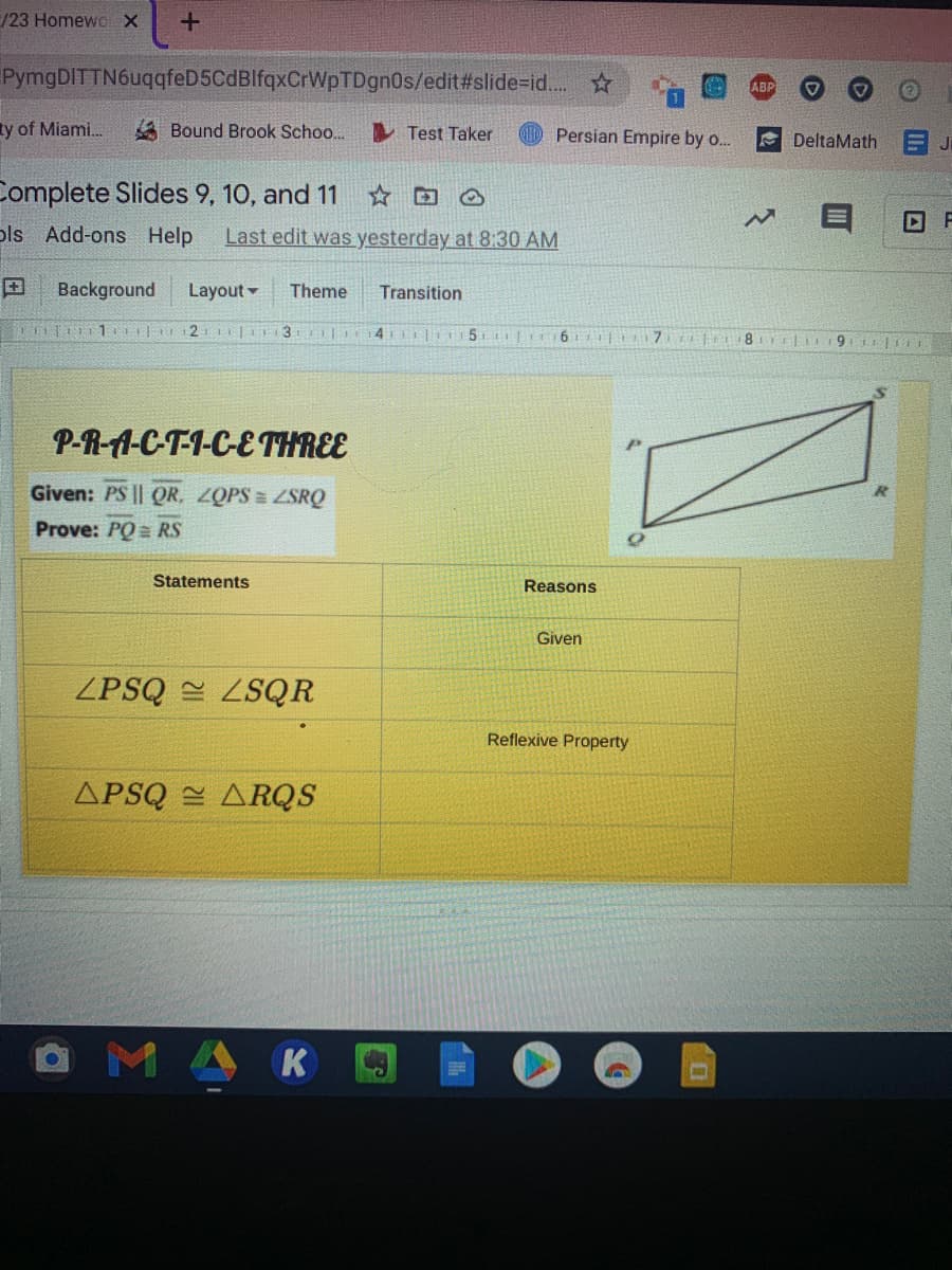 /23 Homewc X
PymgDITTN6uqqfeD5CdBlfqxCrWpTDgn0s/edit#slide%=id.. ☆
ABP
ty of Miami.
A Bound Brook Schoo..
I Test Taker
Persian Empire by o..
E DeltaMath EJ
Complete Slides 9, 10, and 11
ols Add-ons Help
Last edit was yesterday at 8:30 AM
Background
Layout -
Theme
Transition
2 (3
4
P-R-A-C-T-1-C-ETHREE
Given: PS || QR, ZOPS = ZSRQ
Prove: PQ= RS
Statements
Reasons
Given
ZPSQ LSQR
Reflexive Property
APSQ = ARQS
MAK
