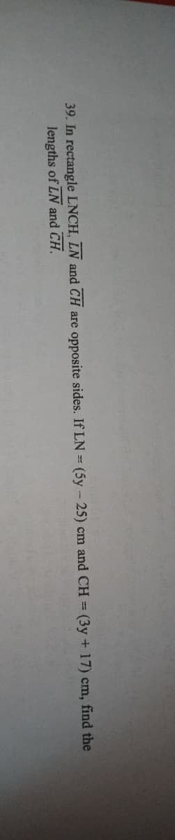 39. In rectangle LNCH, LN and CH are opposite sides. If LN = (5y - 25) cm and CH = (3y + 17) cm, find the
lengths of LN and CH.
