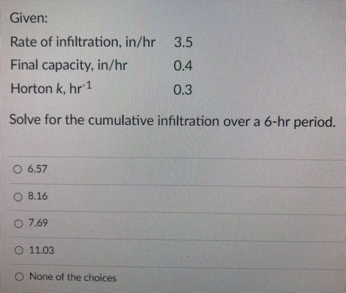 Given:
Rate of infiltration, in/hr
3.5
Final capacity, in/hr
0.4
Horton k, hr 1
0.3
Solve for the cumulative infiltration over a 6-hr period.
O 6.57
O 8.16
O 7.69
O 11.03
O None of the choices
