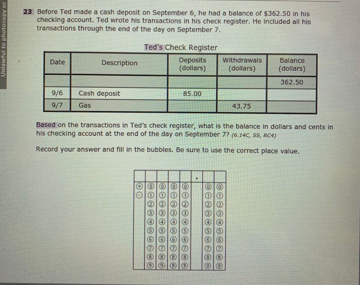 23 Before Ted made a cash deposit on September 6, he had a balance of $362.50 in his
checking account. Ted wrote his transactions in his check register. He included all his
transactions through the end of the day on September 7.
Ted's Check Register
Deposits
(dollars)
Withdrawals
(dollars)
Date
Description
Balance
(dollars)
362.50
9/6
Cash deposit
85.00
9/7
Gas
43.75
Based on the transactions in Ted's check register, what is the balance in dollars and cents in
his checking account at the end of the day on September 7? (6.14C, SS, RC4)
Record your answer and fill in the bubbles. Be sure to use the correct place value.
(0)
(0)
0000O
(212
(3)|3)
606G
0000
Unlawful to photocopy or
