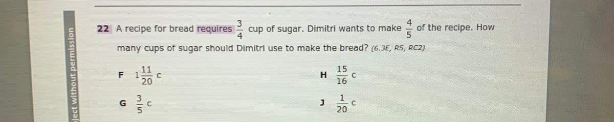 22 A recipe for bread requires cup of sugar. Dimitri wants to make
4
of the recipe. How
many cups of sugar should Dimitri use to make the bread? (6.3E, RS, RC2)
11
15
120
H
C.
16
C.
20
Ject without permisslon
F.
