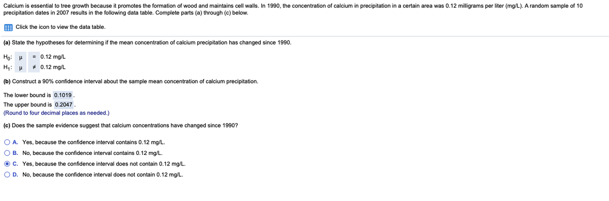 Calcium is essential to tree growth because it promotes the formation of wood and maintains cell walls. In 1990, the concentration of calcium in precipitation in a certain area was 0.12 milligrams per liter (mg/L). A random sample of 10
precipitation dates in 2007 results in the following data table. Complete parts (a) through (c) below.
E Click the icon to view the data table.
(a) State the hypotheses for determining if the mean concentration of calcium precipitation has changed since 1990.
Họ: P
0.12 mg/L
H1: H
* 0.12 mg/L
(b) Construct a 90% confidence interval about the sample mean concentration of calcium precipitation.
The lower bound is 0.1019.
The upper bound is 0.2047.
(Round to four decimal places as needed.)
(c) Does the sample evidence suggest that calcium concentrations have changed since 1990?
O A. Yes, because the confidence interval contains 0.12 mg/L.
O B. No, because the confidence interval contains 0.12 mg/L.
O C. Yes, because the confidence interval does not contain 0.12 mg/L.
O D. No, because the confidence interval does not contain 0.12 mg/L.
