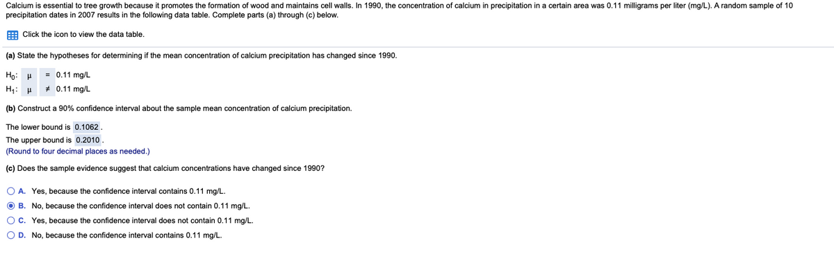 Calcium is essential to tree growth because it promotes the formation of wood and maintains cell walls. In 1990, the concentration of calcium in precipitation in a certain area was 0.11 milligrams per liter (mg/L). A random sample of 10
precipitation dates in 2007 results in the following data table. Complete parts (a) through (c) below.
E Click the icon to view the data table.
(a) State the hypotheses for determining if the mean concentration of calcium precipitation has changed since 1990.
Họ: H
= 0.11 mg/L
H: p
* 0.11 mg/L
(b) Construct a 90% confidence interval about the sample mean concentration of calcium precipitation.
The lower bound is 0.1062.
The upper bound is 0.2010
(Round to four decimal places as needed.)
(c) Does the sample evidence suggest that calcium concentrations have changed since 1990?
O A. Yes, because the confidence interval contains 0.11 mg/L.
O B. No, because the confidence interval does not contain 0.11 mg/L.
O C. Yes, because the confidence interval does not contain 0.11 mg/L.
O D. No, because the confidence interval contains 0.11 mg/L.
