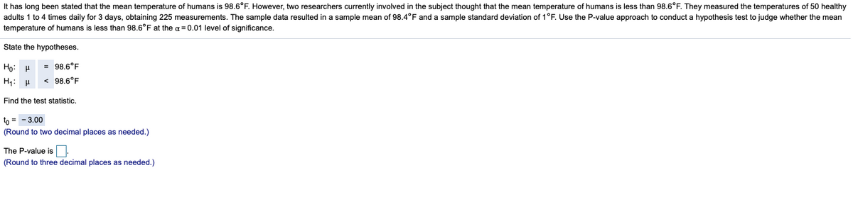 It has long been stated that the mean temperature of humans is 98.6°F. However, two researchers currently involved in the subject thought that the mean temperature of humans is less than 98.6°F. They measured the temperatures of 50 healthy
adults 1 to 4 times daily for 3 days, obtaining 225 measurements. The sample data resulted in a sample mean of 98.4°F and a sample standard deviation of 1°F. Use the P-value approach to conduct a hypothesis test to judge whether the mean
temperature of humans is less than 98.6°F at the oa = 0.01 level of significance.
State the hypotheses.
Ho: H
= 98.6°F
H1: H
< 98.6°F
Find the test statistic.
tn = - 3.00
(Round to two decimal places as needed.)
The P-value is
(Round to three decimal places as needed.)
