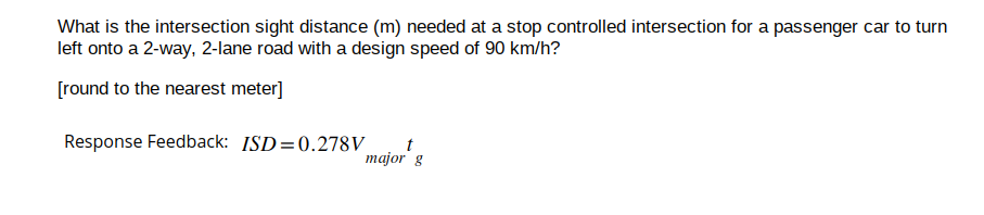 What is the intersection sight distance (m) needed at a stop controlled intersection for a passenger car to turn
left onto a 2-way, 2-lane road with a design speed of 90 km/h?
[round to the nearest meter]
Response Feedback: ISD=0.278V
t
major g