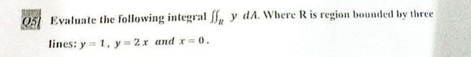 Q5 Evaluate the following integral ff y dA. Where R is region bounded by three
lines: y = 1, y = 2x and x = 0.