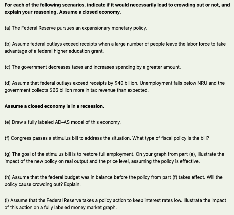 For each of the following scenarios, indicate if it would necessarily lead to crowding out or not, and
explain your reasoning. Assume a closed economy.
(a) The Federal Reserve pursues an expansionary monetary policy.
(b) Assume federal outlays exceed receipts when a large number of people leave the labor force to take
advantage of a federal higher education grant.
(c) The government decreases taxes and increases spending by a greater amount.
(d) Assume that federal outlays exceed receipts by $40 billion. Unemployment falls below NRU and the
government collects $65 billion more in tax revenue than expected.
Assume a closed economy is in a recession.
(e) Draw a fully labeled AD-AS model of this economy.
(f) Congress passes a stimulus bill to address the situation. What type of fiscal policy is the bill?
(g) The goal of the stimulus bill is to restore full employment. On your graph from part (e), illustrate the
impact of the new policy on real output and the price level, assuming the policy is effective.
(h) Assume that the federal budget was in balance before the policy from part (f) takes effect. Will the
policy cause crowding out? Explain.
(i) Assume that the Federal Reserve takes a policy action to keep interest rates low. Illustrate the impact
of this action on a fully labeled money market graph.