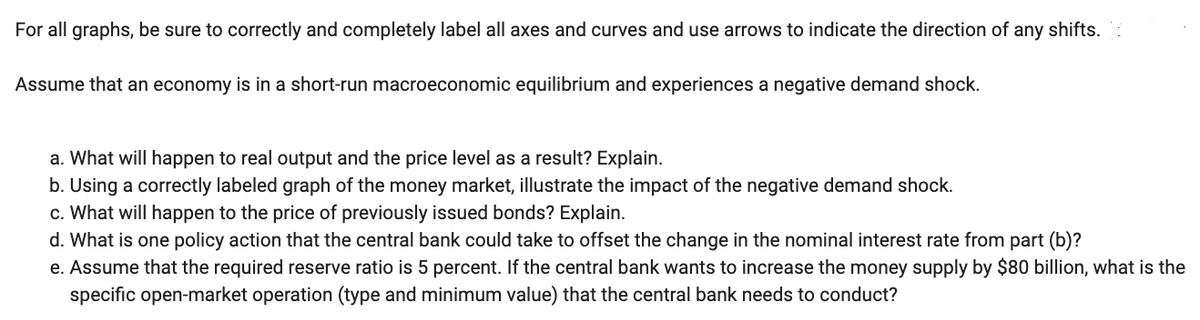 For all graphs, be sure to correctly and completely label all axes and curves and use arrows to indicate the direction of any shifts.
Assume that an economy is in a short-run macroeconomic equilibrium and experiences a negative demand shock.
a. What will happen to real output and the price level as a result? Explain.
b. Using a correctly labeled graph of the money market, illustrate the impact of the negative demand shock.
c. What will happen to the price of previously issued bonds? Explain.
d. What is one policy action that the central bank could take to offset the change in the nominal interest rate from part (b)?
e. Assume that the required reserve ratio is 5 percent. If the central bank wants to increase the money supply by $80 billion, what is the
specific open-market operation (type and minimum value) that the central bank needs to conduct?